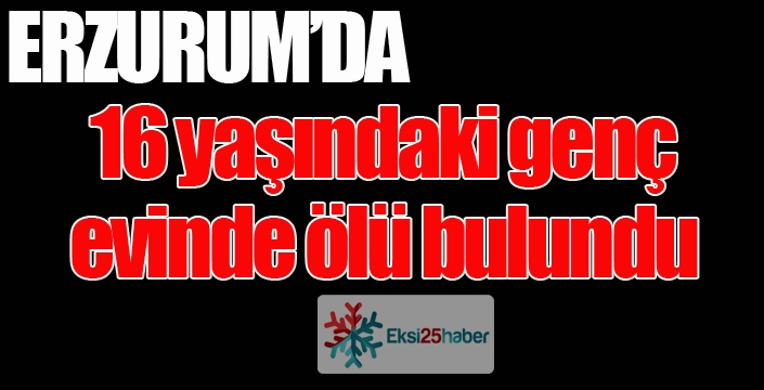 Erzurum'da 16 yaşındaki genç evinde ölü bulundu...