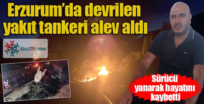 Erzurum’da devrilen yakıt tankeri alev aldı: Sürücü yanarak hayatını kaybetti