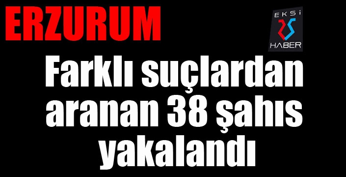 Erzurum’da farklı suçlardan aranan 38 şahıs yakalandı