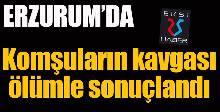 Erzurum'da komşuların bıçakla kavgası ölümle sonuçlandı...