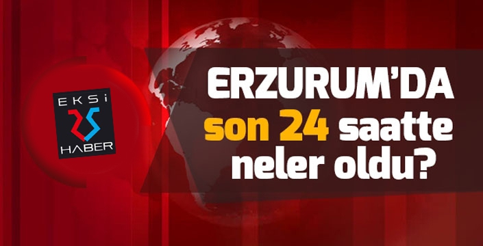 Erzurum'da son 24 saatte neler oldu...