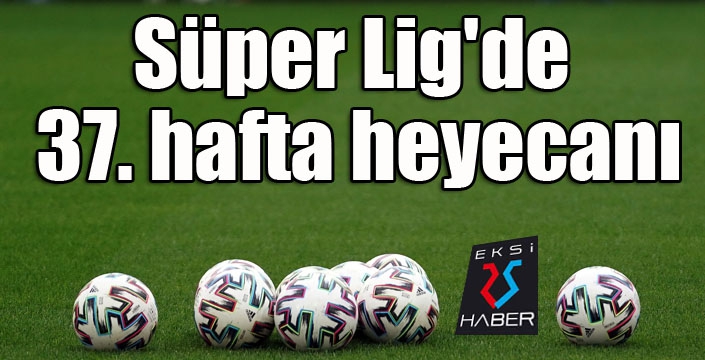 Süper Lig'de 37. hafta heyecanı